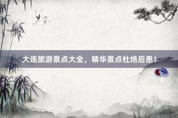 大连旅游景点大全，精华景点杜绝后患！