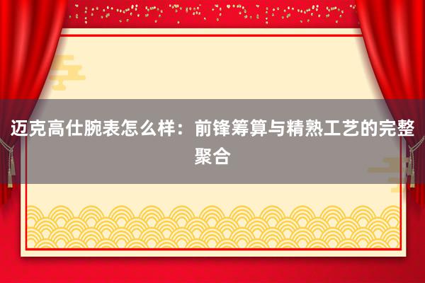 迈克高仕腕表怎么样：前锋筹算与精熟工艺的完整聚合