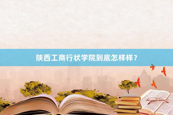 陕西工商行状学院到底怎样样？