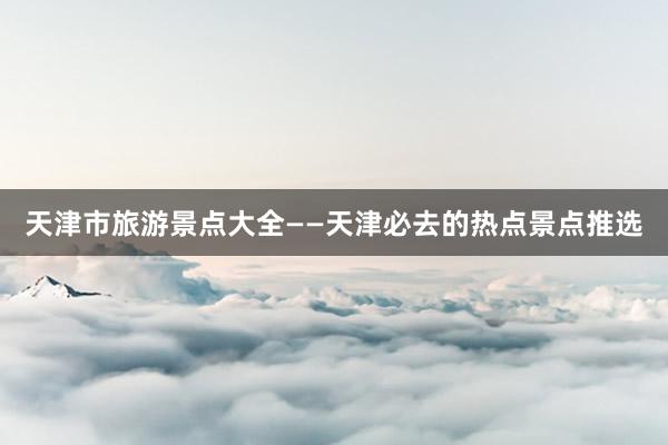 天津市旅游景点大全——天津必去的热点景点推选